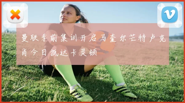 曼联季前集训开启马奎尔芒特卢克肖今日抵达卡灵顿