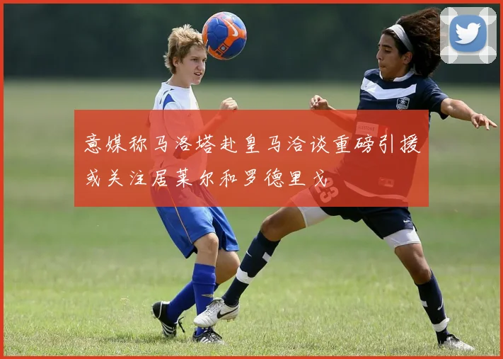 意媒称马洛塔赴皇马洽谈重磅引援或关注居莱尔和罗德里戈