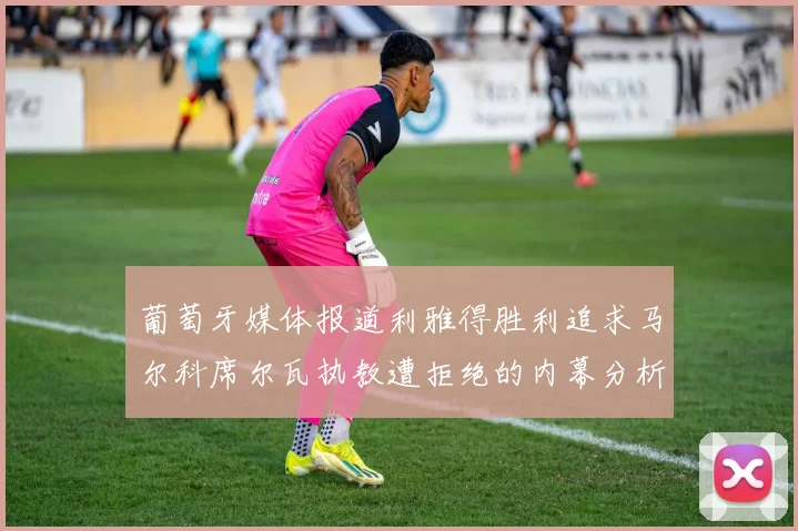 葡萄牙媒体报道利雅得胜利追求马尔科席尔瓦执教遭拒绝的内幕分析