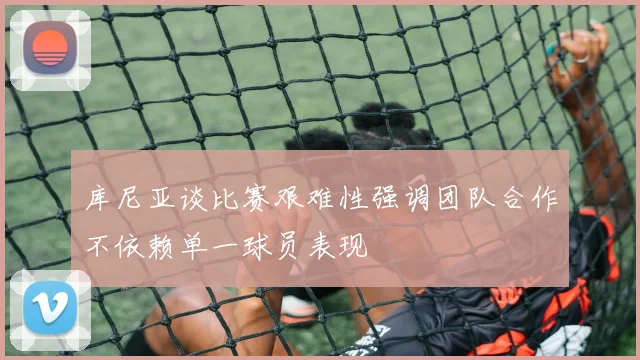 库尼亚谈比赛艰难性强调团队合作不依赖单一球员表现