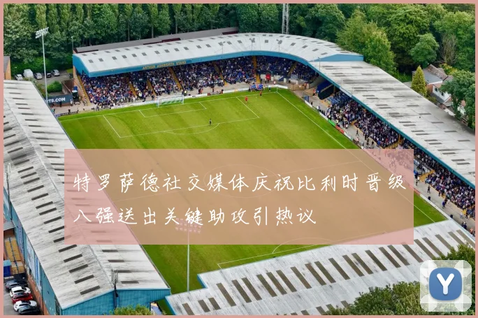特罗萨德社交媒体庆祝比利时晋级八强送出关键助攻引热议
