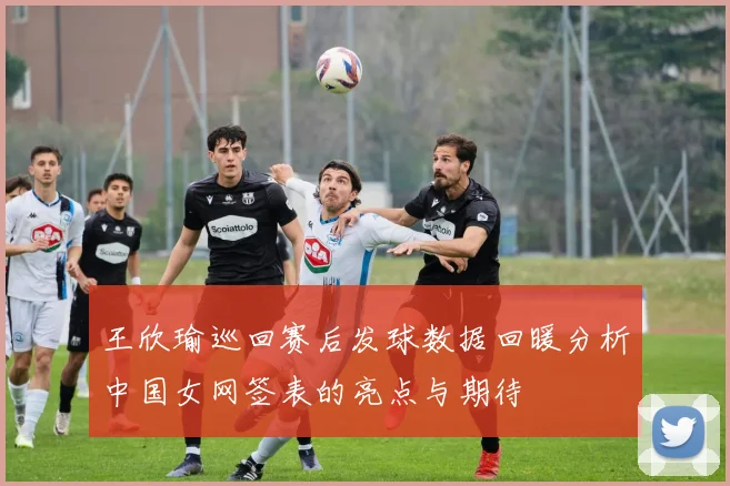 王欣瑜巡回赛后发球数据回暖分析中国女网签表的亮点与期待
