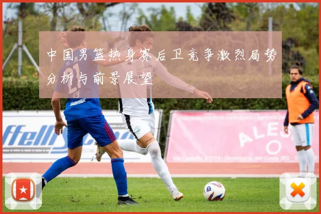 中国男篮热身赛后卫竞争激烈局势分析与前景展望