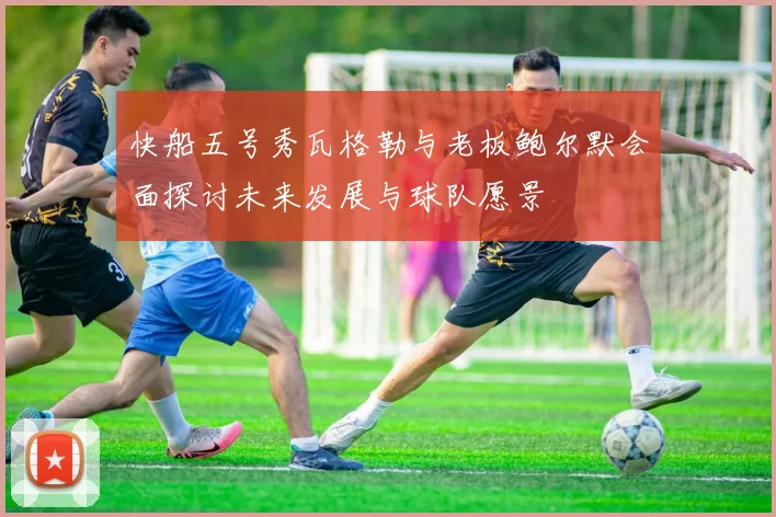 快船五号秀瓦格勒与老板鲍尔默会面探讨未来发展与球队愿景