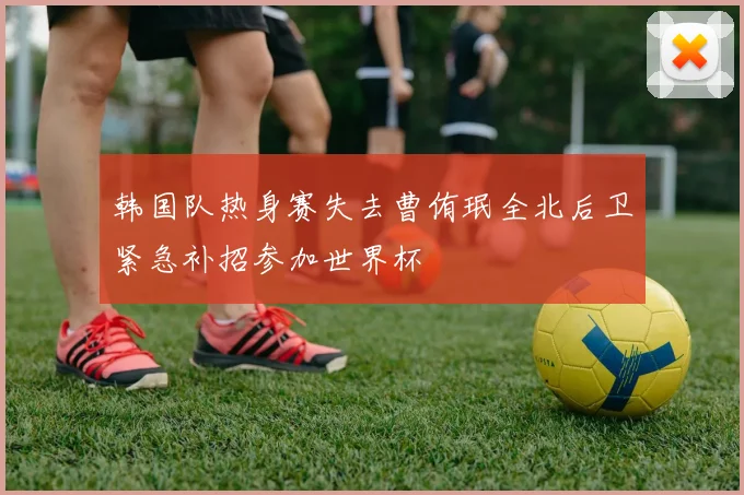 韩国队热身赛失去曹侑珉全北后卫紧急补招参加世界杯
