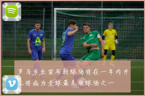 罗马市长宣布新球场将在一年内开工将成为全球最美丽球场之一