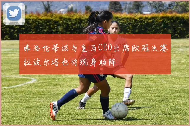 弗洛伦蒂诺与皇马CEO出席欧冠决赛拉波尔塔也将现身助阵