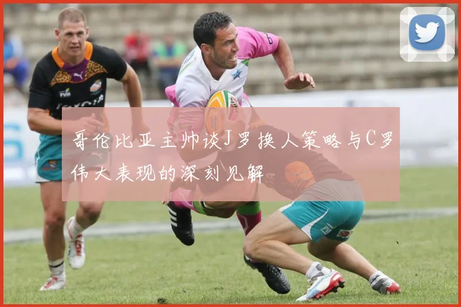哥伦比亚主帅谈J罗换人策略与C罗伟大表现的深刻见解