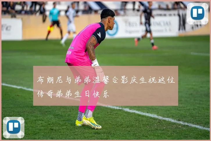布朗尼与弟弟温馨合影庆生祝这位传奇弟弟生日快乐