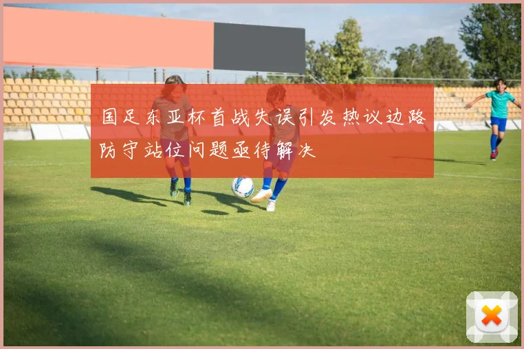 国足东亚杯首战失误引发热议边路防守站位问题亟待解决