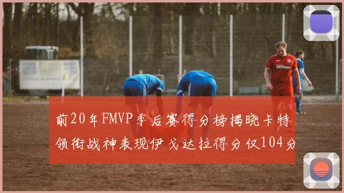 前20年FMVP季后赛得分榜揭晓卡特领衔战神表现伊戈达拉得分仅104分