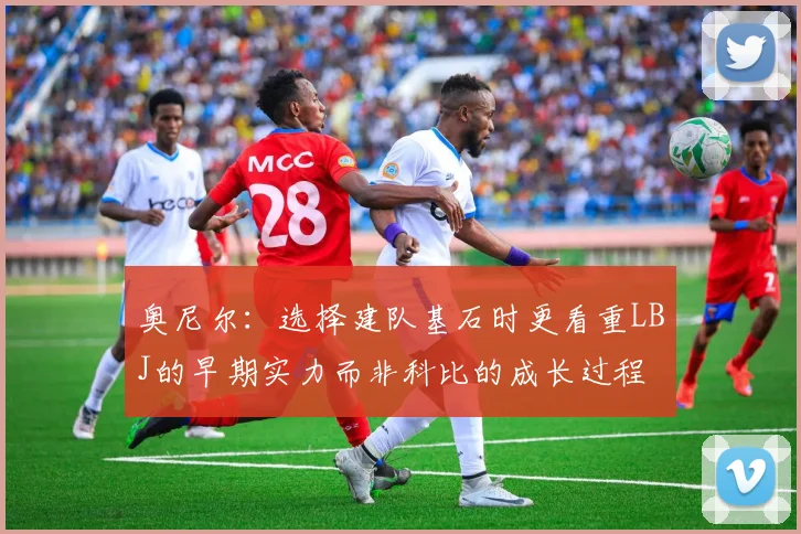 奥尼尔：选择建队基石时更看重LBJ的早期实力而非科比的成长过程