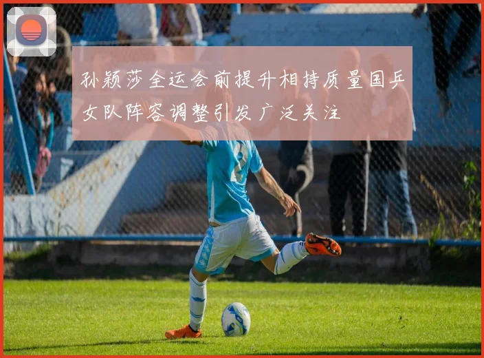 孙颖莎全运会前提升相持质量国乒女队阵容调整引发广泛关注