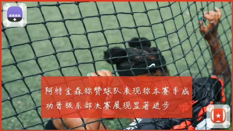 阿特金森称赞球队表现称本赛季成功晋级东部决赛展现显著进步