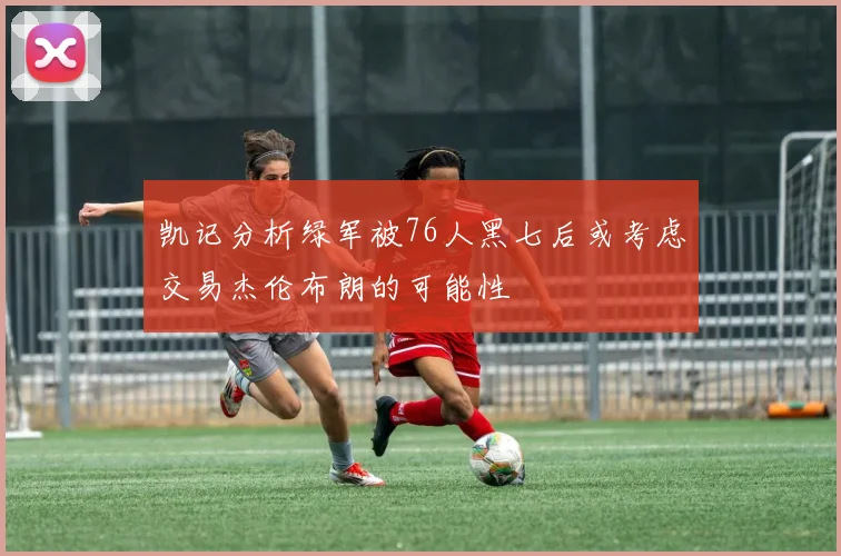 凯记分析绿军被76人黑七后或考虑交易杰伦布朗的可能性