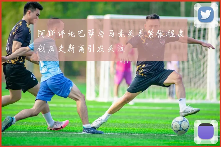 阿斯评论巴萨与马竞关系紧张程度创历史新高引发关注