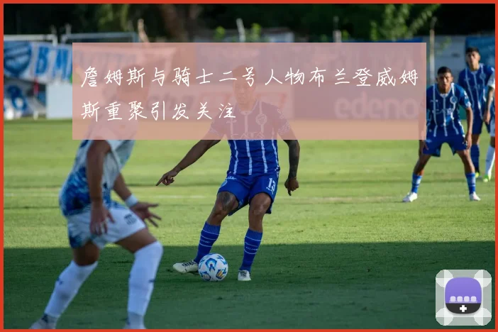 詹姆斯与骑士二号人物布兰登威姆斯重聚引发关注