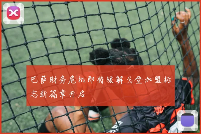 巴萨财务危机即将缓解戈登加盟标志新篇章开启