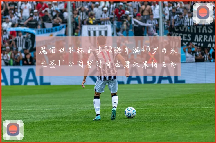 魔笛世界杯止步32强年满40岁与米兰签11合同暂时自由身未来何去何从