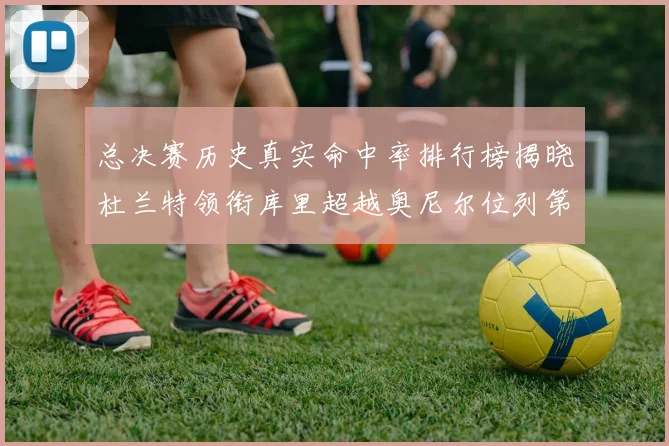 总决赛历史真实命中率排行榜揭晓杜兰特领衔库里超越奥尼尔位列第11