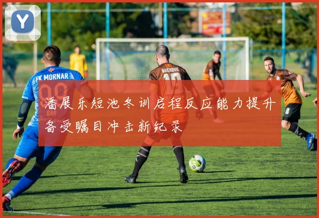 潘展乐短池冬训启程反应能力提升备受瞩目冲击新纪录