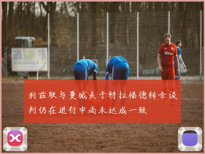 利兹联与曼城关于特拉福德转会谈判仍在进行中尚未达成一致